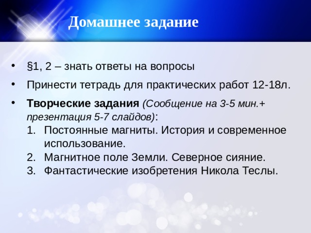 Домашнее задание §1, 2 – знать ответы на вопросы Принести тетрадь для практических работ 12-18л. Творческие задания (Сообщение на 3-5 мин.+ презентация 5-7 слайдов) : Постоянные магниты. История и современное использование. Магнитное поле Земли. Северное сияние. Фантастические изобретения Никола Теслы. Постоянные магниты. История и современное использование. Магнитное поле Земли. Северное сияние. Фантастические изобретения Никола Теслы. 
