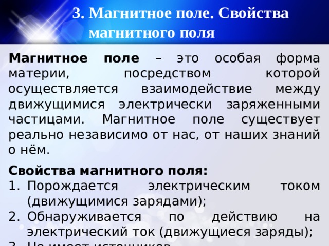 3. Магнитное поле. Свойства магнитного поля Магнитное поле – это особая форма материи, посредством которой осуществляется взаимодействие между движущимися электрически заряженными частицами. Магнитное поле существует реально независимо от нас, от наших знаний о нём. Свойства магнитного поля: Порождается электрическим током (движущимися зарядами); Обнаруживается по действию на электрический ток (движущиеся заряды); Не имеет источников. 
