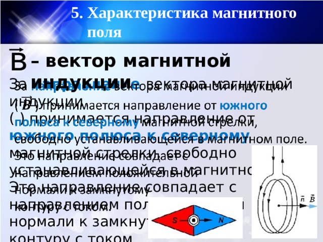 5. Характеристика магнитного поля в – вектор магнитной индукции За направление вектора магнитной индукции   ( ) принимается направление от южного полюса к северному магнитной стрелки, свободно устанавливающейся в магнитном поле. Это направление совпадает с направлением положительной нормали к замкнутому контуру с током. 