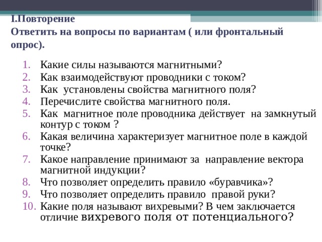  I. Повторение  Ответить на вопросы по вариантам ( или фронтальный опрос). Какие силы называются магнитными? Как взаимодействуют проводники с током? Как установлены свойства магнитного поля? Перечислите свойства магнитного поля. Как магнитное поле проводника действует на замкнутый контур с током ? Какая величина характеризует магнитное поле в каждой точке? Какое направление принимают за направление вектора магнитной индукции? Что позволяет определить правило «буравчика»? Что позволяет определить правило правой руки? Какие поля называют вихревыми? В чем заключается отличие вихревого поля от потенциального? 