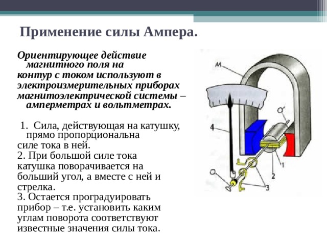 Применение силы Ампера. Ориентирующее действие магнитного поля на контур с током используют в электроизмерительных приборах магнитоэлектрической системы – амперметрах и вольтметрах.  1. Сила, действующая на катушку, прямо пропорциональна силе тока в ней. 2. При большой силе тока катушка поворачивается на больший угол, а вместе с ней и стрелка. 3. Остается проградуировать прибор – т.е. установить каким углам поворота соответствуют известные значения силы тока. 