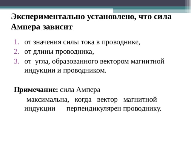 Экспериментально установлено, что сила Ампера зависит от значения силы тока в проводнике, от длины проводника, от угла, образованного вектором магнитной индукции и проводником. Примечание: сила Ампера  максимальна, когда вектор магнитной индукции перпендикулярен проводнику. 