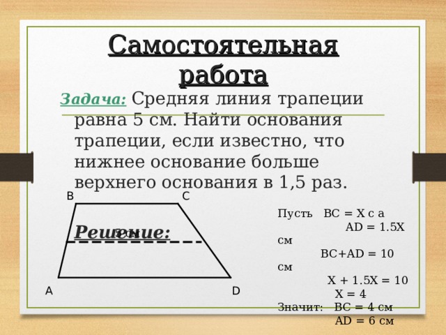 Самостоятельная работа Задача:  Средняя линия трапеции равна 5 см. Найти основания трапеции, если известно, что нижнее основание больше верхнего основания в 1,5 раз.  Решение: B C Пусть BC = Х с а AD = 1.5X см  BC+AD = 10 см  X + 1.5X = 10  X = 4 Значит: BC = 4 см  AD = 6 см  5 см A D 