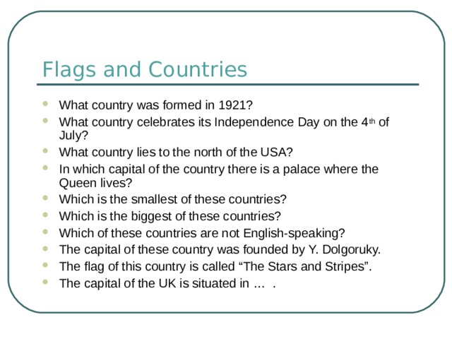 Flags and Countries What country was formed in 1921? What country celebrates its Independence Day on the 4 th of July? What country lies to the north of the USA? In which capital of the country there is a palace where the Queen lives? Which is the smallest of these countries? Which is the biggest of these countries? Which of these countries are not English-speaking? The capital of these country was founded by Y. Dolgoruky. The flag of this country is called “The Stars and Stripes”. The capital of the UK is situated in … . 