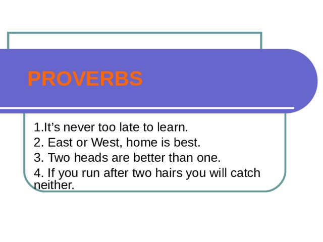 PROVERBS 1.It’s never too late to learn. 2. East or West, home is best. 3. Two heads are better than one. 4. If you run after two hairs you will catch neither. 