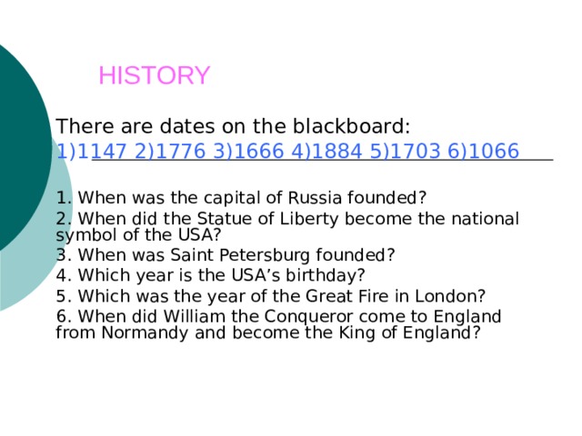   HISTORY    There are dates on the blackboard: 1)1147 2)1776 3)1666 4)1884 5)1703 6)1066 1. When was the capital of Russia founded? 2. When did the Statue of Liberty become the national symbol of the USA? 3. When was Saint Petersburg founded? 4. Which year is the USA’s birthday? 5. Which was the year of the Great Fire in London? 6. When did William the Conqueror come to England from Normandy and become the King of England? 