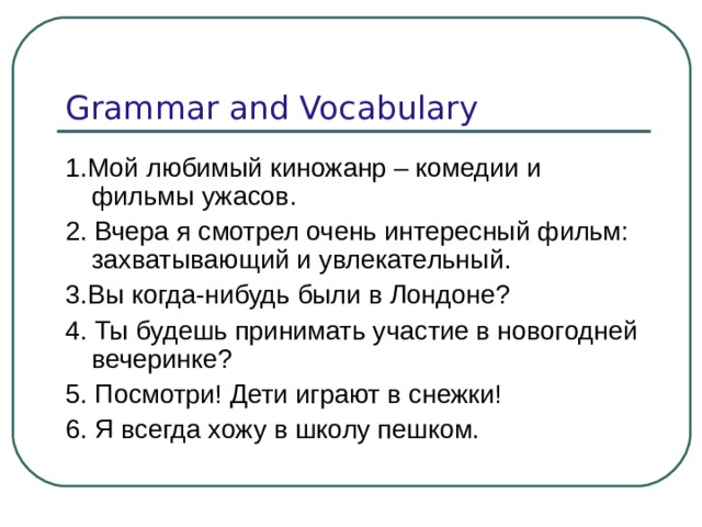 Grammar and Vocabulary 1. Мой любимый киножанр – комедии и фильмы ужасов. 2. Вчера я смотрел очень интересный фильм: захватывающий и увлекательный. 3.Вы когда-нибудь были в Лондоне? 4. Ты будешь принимать участие в новогодней вечеринке? 5. Посмотри! Дети играют в снежки! 6. Я всегда хожу в школу пешком. 