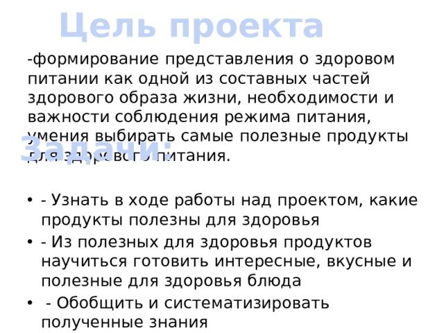 Цель проекта -формирование представления о здоровом питании как одной из составных частей здорового образа жизни, необходимости и важности соблюдения режима питания, умения выбирать самые полезные продукты для здорового питания.  - Узнать в ходе работы над проектом, какие продукты полезны для здоровья - Из полезных для здоровья продуктов научиться готовить интересные, вкусные и полезные для здоровья блюда  - Обобщить и систематизировать полученные знания  - Создать Книгу здорового питания Задачи: 