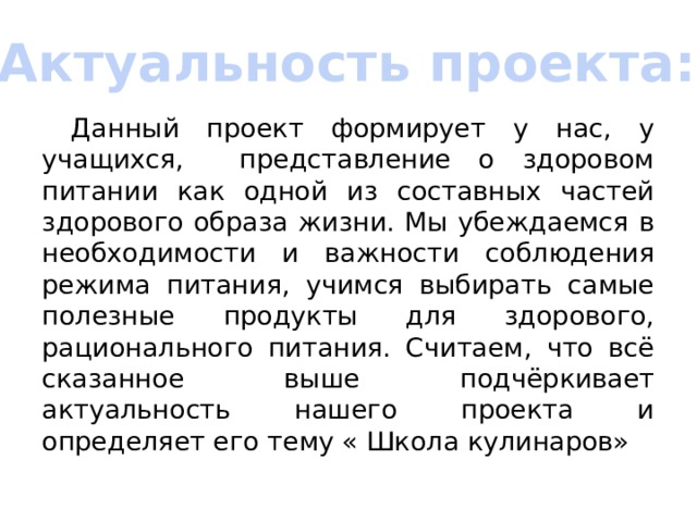 Актуальность проекта:  Данный проект формирует у нас, у учащихся, представление о здоровом питании как одной из составных частей здорового образа жизни. Мы убеждаемся в необходимости и важности соблюдения режима питания, учимся выбирать самые полезные продукты для здорового, рационального питания. Считаем, что всё сказанное выше подчёркивает актуальность нашего проекта и определяет его тему « Школа кулинаров» 