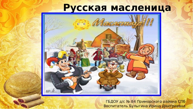Русская масленица ГБДОУ д/с № 84 Приморского района СПб Воспитатель Булыгина Ирина Дмитриевна 