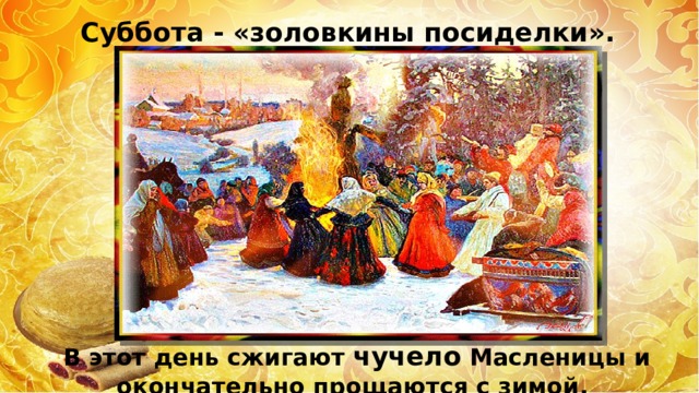 Суббота - «золовкины посиделки».  В этот день сжигают чучело Масленицы и окончательно прощаются с зимой. 