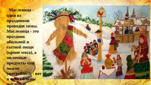  Масленица - один из праздников проводов зимы. Масленица - это праздник обильной и сытной пищи (кроме мяса), а молочные продукты ещё можно употреблять - вот и пекут блины масленые. 