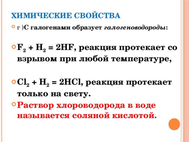 Химические свойства   г ) С галогенами образует галогеноводороды :  F 2 + H 2 = 2HF, реакция протекает со взрывом при любой температуре,  Cl 2 + H 2 = 2HCl, реакция протекает только на свету. Раствор хлороводорода в воде называется соляной кислотой.  