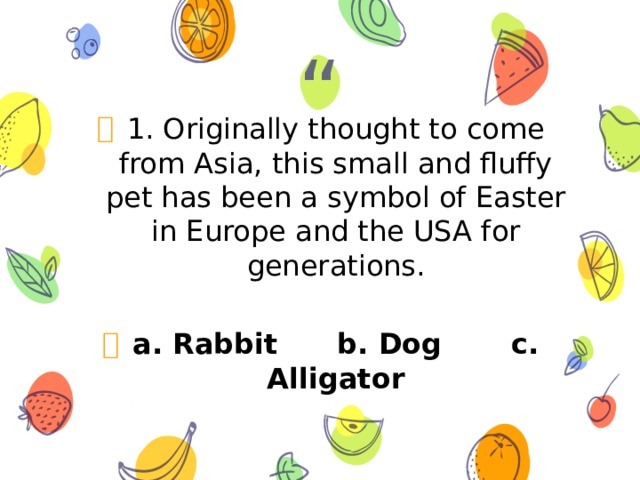 1. Originally thought to come from Asia, this small and fluffy pet has been a symbol of Easter in Europe and the USA for generations.  a. Rabbit b. Dog c. Alligator 