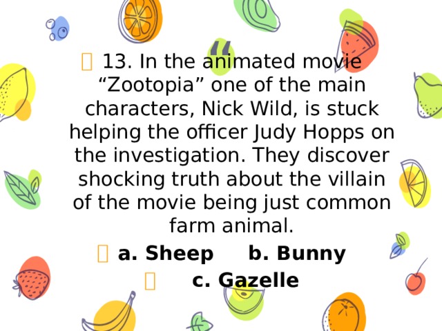 13. In the animated movie “Zootopia” one of the main characters, Nick Wild, is stuck helping the officer Judy Hopps on the investigation. They discover shocking truth about the villain of the movie being just common farm animal. a. Sheep b. Bunny  c. Gazelle 