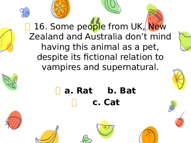 16. Some people from UK, New Zealand and Australia don’t mind having this animal as a pet, despite its fictional relation to vampires and supernatural. a. Rat b. Bat  c. Cat 