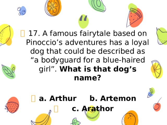 17. A famous fairytale based on Pinoccio’s adventures has a loyal dog that could be described as “a bodyguard for a blue-haired girl”. What is that dog’s name? a. Arthur b. Artemon  c. Arathor 