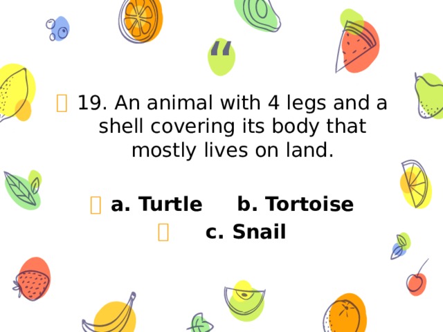 19. An animal with 4 legs and a shell covering its body that mostly lives on land. a. Turtle b. Tortoise  c. Snail 