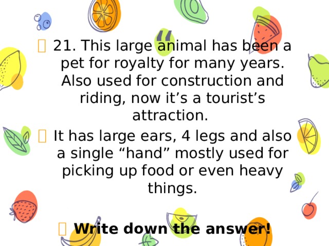 21. This large animal has been a pet for royalty for many years. Also used for construction and riding, now it’s a tourist’s attraction. It has large ears, 4 legs and also a single “hand” mostly used for picking up food or even heavy things. Write down the answer! 