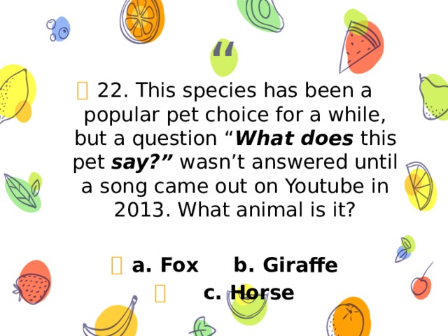 22. This species has been a popular pet choice for a while, but a question “ What does this pet say?” wasn’t answered until a song came out on Youtube in 2013. What animal is it?  a. Fox b. Giraffe  c. Horse 