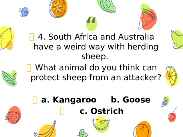 4. South Africa and Australia have a weird way with herding sheep. What animal do you think can protect sheep from an attacker?  a. Kangaroo b. Goose  c. Ostrich 