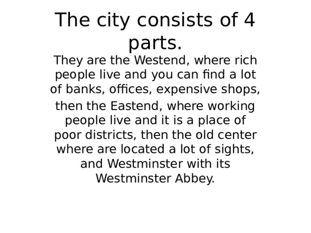 The city consists of 4 parts. They are the Westend, where rich people live and you can find a lot of banks, offices, expensive shops, then the Eastend, where working people live and it is a place of poor districts, then the old center where are located a lot of sights, and Westminster with its Westminster Abbey. 