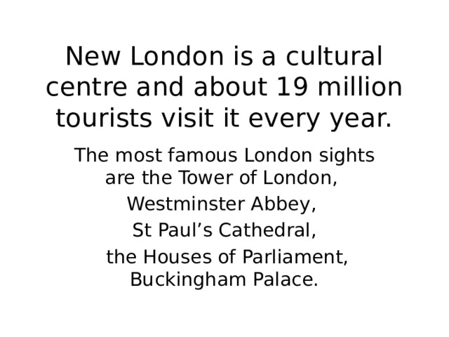 New London is a cultural centre and about 19 million tourists visit it every year. The most famous London sights are the Tower of London, Westminster Abbey, St Paul’s Cathedral,  the Houses of Parliament, Buckingham Palace. 