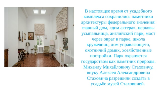 В настоящее время от усадебного комплекса сохранились памятники архитектуры федерального значения: главный дом, «дом актера», церковь-усыпальница, английский парк, мост через овраг в парке, школа кружевниц, дом управляющего, охотничий домик, хозяйственные постройки. Парк охраняется государством как памятник природы. Михаилу Михайловичу Стаховичу, внуку Алексея Александровича Стаховича разрешили создать в усадьбе музей Стаховичей. 
