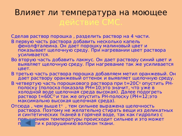 Влияет ли температура на моющее действие СМС. Сделав раствор порошка , разделить раствор на 4 части. В первую часть раствора добавить несколько капель фенолфталеина. Он дает порошку малиновый цвет и показывает щелочную среду. При нагревании цвет раствора усиливается. Во вторую часть добавить лакмус. Он дает раствору синий цвет и выявляет щелочную среду. При нагревание так же усиливается цвет. В третью часть раствора порошка добавляем метил оранжевый. Он дает раствору оранжевый оттенок и выявляет щелочную среду. В четвертую часть порошкового раствора при t=20C o опустить РН-полоску (полоска показала РН=10;это значит, что уже в холодной воде щелочная среда высокая). Далее подогреть раствор t=60C O и так же опустить РН-полоску (РН=12;это максимально высокая щелочная среда). Отсюда , чем выше t o , тем сильнее выражена щелочность раствора. Поэтому не желательно стирать вещи из деликатных и синтетических тканей в горячей воде, так как гидролиз с повышением температуры происходит сильнее и это может привести к разрушению волокон ткани. 