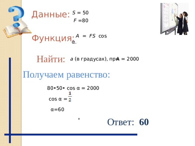 Данные: S = 50 F = 80 Функция: А = FS cos α. Найти: А = 2000 а (в градусах), при Получаем равенство: 80•50• cos α = 2000 cos α = α=60 Ответ: 60 ° 