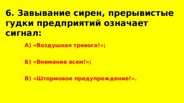 6. Завывание сирен, прерывистые гудки предприятий означает сигнал:  А) «Воздушная тревога!»;  Б) «Внимание всем!»;  В) «Штормовое предупреждение!». 