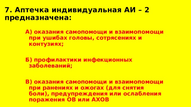 7. Аптечка индивидуальная АИ – 2 предназначена: А) оказания самопомощи и взаимопомощи при ушибах головы, сотрясениях и контузиях;  Б) профилактики инфекционных заболеваний;  В) оказания самопомощи и взаимопомощи при ранениях и ожогах (для снятия боли), предупреждения или ослабления поражения ОВ или АХОВ 