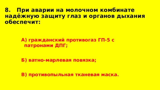 8. При аварии на молочном комбинате надёжную защиту глаз и органов дыхания обеспечит: А) гражданский противогаз ГП-5 с патронами ДПГ;  Б) ватно-марлевая повязка;  В) противопыльная тканевая маска. 