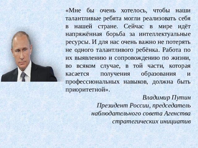 «Мне бы очень хотелось, чтобы наши талантливые ребята могли реализовать себя в нашей стране. Сейчас в мире идёт напряжённая борьба за интеллектуальные ресурсы. И для нас очень важно не потерять не одного талантливого ребёнка. Работа по их выявлению и сопровождению по жизни, во всяком случае, в той части, которая касается получения образования и профессиональных навыков, должна быть приоритетной». Владимир Путин Президент России, председатель наблюдательного совета Агенства стратегических инициатив 