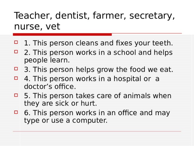Teacher, dentist, farmer, secretary, nurse, vet 1. This person cleans and fixes your teeth. 2. This person works in a school and helps people learn. 3. This person helps grow the food we eat. 4. This person works in a hospital or a doctor’s office. 5. This person takes care of animals when they are sick or hurt. 6. This person works in an office and may type or use a computer. 