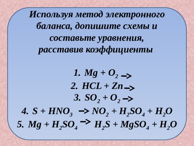 Используя метод электронного баланса, допишите схемы и составьте уравнения, расставив коэффициенты  Mg + O 2  HCL + Zn SO 2 + O 2 S + HNO 3 NO 2 + H 2 SO 4 + H 2 O Mg + H 2 SO 4 H 2 S + MgSO 4 + H 2 O  