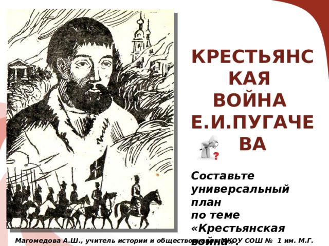 КРЕСТЬЯНСКАЯ ВОЙНА Е.И.ПУГАЧЕВА Основные признаки крестьянской войны: восставшие выдвигают лозунги не местного, а общественного характера; страна раскалывается на два лагеря – правительства и восставших; в восстании заметны элементы организации; в восстании участвуют различные социальные слои. Составьте универсальный план по теме «Крестьянская война». Магомедова А.Ш., учитель истории и обществознания МКОУ СОШ № 1 им. М.Г. Зульпукарова  