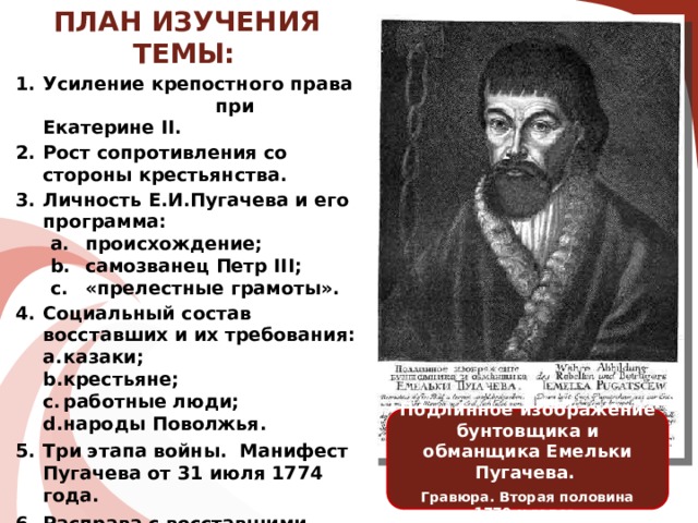 ПЛАН ИЗУЧЕНИЯ ТЕМЫ:   Усиление крепостного права при Екатерине II. Рост сопротивления со стороны крестьянства. Личность Е.И.Пугачева и его программа: происхождение; самозванец Петр III; «прелестные грамоты». происхождение; самозванец Петр III; «прелестные грамоты». Социальный состав восставших и их требования: казаки; крестьяне; работные люди; народы Поволжья. казаки; крестьяне; работные люди; народы Поволжья. Три этапа войны. Манифест Пугачева от 31 июля 1774 года. Расправа с восставшими. Причины поражения восставших. Итоги и значение крестьянской войны. Подлинное изображение бунтовщика и обманщика Емельки Пугачева. Гравюра. Вторая половина 1770-х годов.  