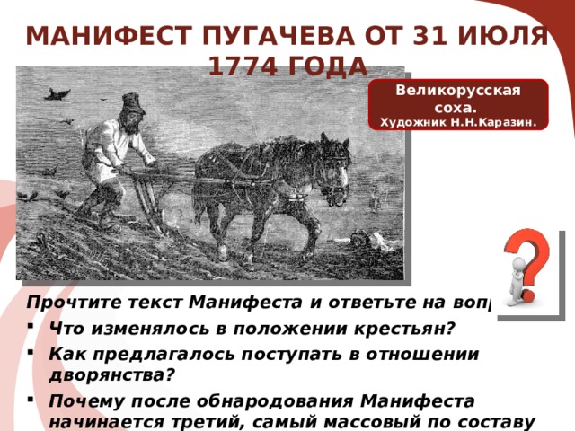 МАНИФЕСТ ПУГАЧЕВА ОТ 31 ИЮЛЯ 1774 ГОДА Великорусская соха. Художник Н.Н.Каразин. Крестьяне получали: Освобождение от крепостной зависимости; Освобождение от подушной и прочих податей (налогов); Освобождение от рекрутской повинности; Получали бесплатно землю, лесные, сенокосные угодья и рыбные ловли и соляные озёра. Прочтите текст Манифеста и ответьте на вопросы: Что изменялось в положении крестьян? Как предлагалось поступать в отношении дворянства? Почему после обнародования Манифеста начинается третий, самый массовый по составу этап войны?  