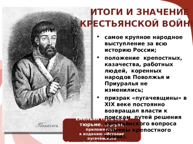 ИТОГИ И ЗНАЧЕНИЕ КРЕСТЬЯНСКОЙ ВОЙНЫ: самое крупное народное выступление за всю историю России; положение крепостных, казачества, работных людей, коренных народов Поволжья и Приуралья не изменились; призрак «пугачевщины» в XIX веке постоянно возвращал власти к поискам путей решения крестьянского вопроса (отмены крепостного права). Емельян Пугачёв в тюрьме. Портрет, приложенный к изданию «Истории пугачёвского бунта» А. С. Пушкина, 1834 год.  