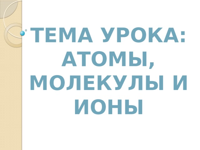 ТЕМА УРОКА:  АТОМЫ, МОЛЕКУЛЫ и ИОНЫ 