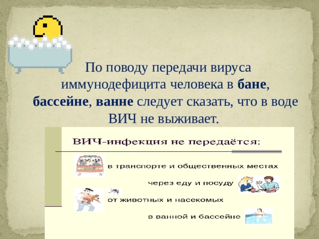  По поводу передачи вируса иммунодефицита человека в бане , бассейне , ванне следует сказать, что в воде ВИЧ не выживает. 