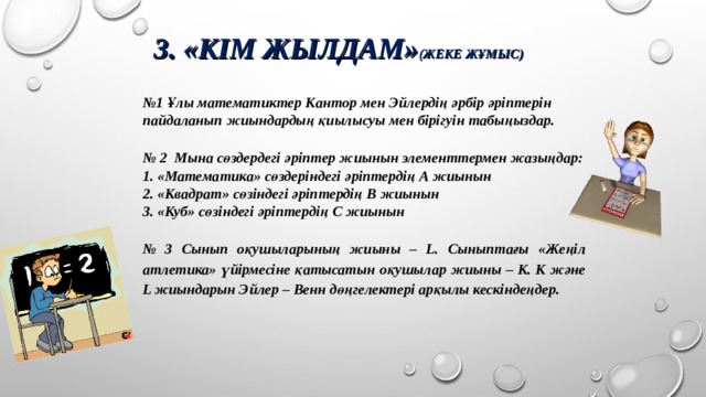 3. «КІМ ЖЫЛДАМ» (ЖЕКЕ ЖҰМЫС) № 1 Ұлы математиктер Кантор мен Эйлердің әрбір әріптерін пайдаланып жиындардың қиылысуы мен бірігуін табыңыздар.   № 2 Мына сөздердегі әріптер жиынын элементтермен жазыңдар: 1. «Математика» сөздеріндегі әріптердің А жиынын 2. «Квадрат» сөзіндегі әріптердің В жиынын 3. «Куб» сөзіндегі әріптердің С жиынын   № 3 Сынып оқушыларының жиыны – L. Сыныптағы «Жеңіл атлетика» үйірмесіне қатысатын оқушылар жиыны – К. К және L жиындарын Эйлер – Венн дөңгелектері арқылы кескіндеңдер.   