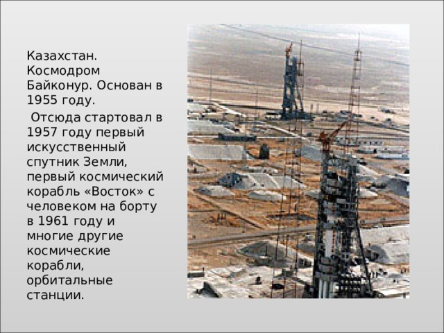 Казахстан. Космодром Байконур. Основан в 1955 году.  Отсюда стартовал в 1957 году первый искусственный спутник Земли, первый космический корабль «Восток» с человеком на борту в 1961 году и многие другие космические корабли, орбитальные станции. 