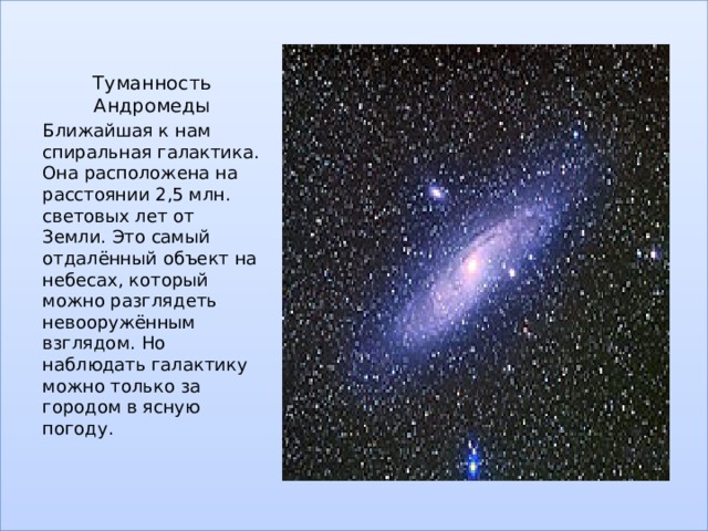 Туманность Андромеды Ближайшая к нам спиральная галактика. Она расположена на расстоянии 2,5 млн. световых лет от Земли. Это самый отдалённый объект на небесах, который можно разглядеть невооружённым взглядом. Но наблюдать галактику можно только за городом в ясную погоду. 
