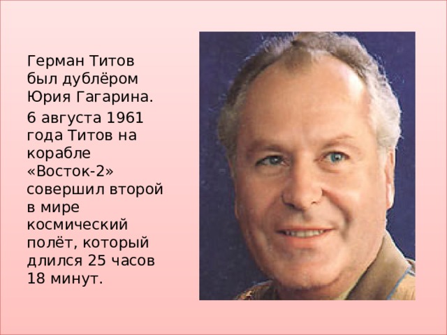 Герман Титов был дублёром Юрия Гагарина. 6 августа 1961 года Титов на корабле «Восток-2» совершил второй в мире космический полёт, который длился 25 часов 18 минут. 