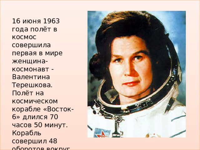 16 июня 1963 года полёт в космос совершила первая в мире женщина-космонавт - Валентина Терешкова. Полёт на космическом корабле «Восток-6» длился 70 часов 50 минут. Корабль совершил 48 оборотов вокруг Земли. 