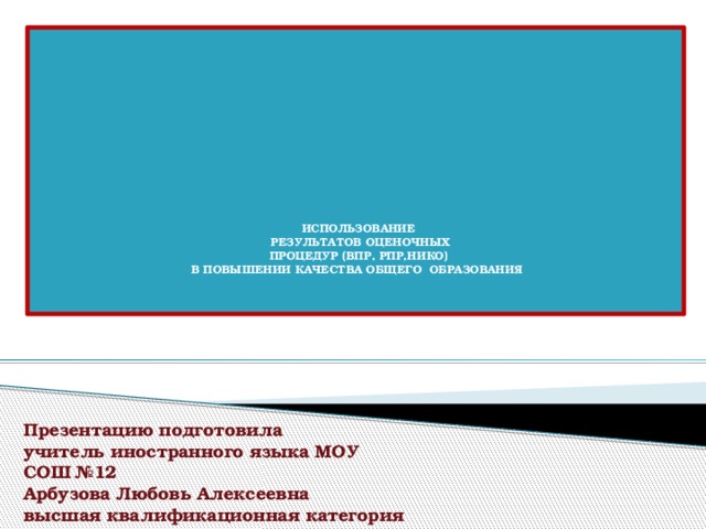    ИСПОЛЬЗОВАНИЕ  РЕЗУЛЬТАТОВ ОЦЕНОЧНЫХ  ПРОЦЕДУР (ВПР, РПР,НИКО)  В ПОВЫШЕНИИ КАЧЕСТВА ОБЩЕГО ОБРАЗОВАНИЯ  Презентацию подготовила учитель иностранного языка МОУ СОШ №12 Арбузова Любовь Алексеевна высшая квалификационная категория 