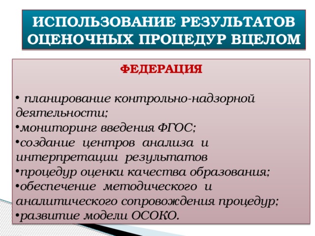 ИСПОЛЬЗОВАНИЕ РЕЗУЛЬТАТОВ ОЦЕНОЧНЫХ ПРОЦЕДУР ВЦЕЛОМ ФЕДЕРАЦИЯ  планирование контрольно-надзорной деятельности; мониторинг введения ФГОС; создание центров анализа и интерпретации результатов процедур оценки качества образования; обеспечение методического и аналитического сопровождения процедур; развитие модели ОСОКО. 
