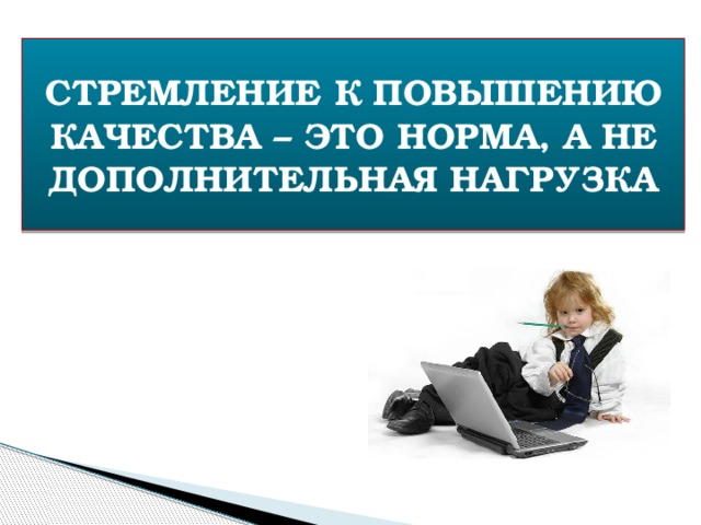 СТРЕМЛЕНИЕ К ПОВЫШЕНИЮ КАЧЕСТВА – ЭТО НОРМА, А НЕ ДОПОЛНИТЕЛЬНАЯ НАГРУЗКА 